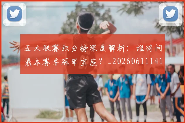 五大联赛积分榜深度解析:谁将问鼎本赛季冠军宝座?_20260611141757