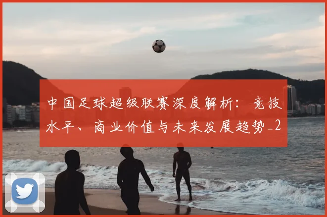 中国足球超级联赛深度解析：竞技水平、商业价值与未来发展趋势_20260610190318