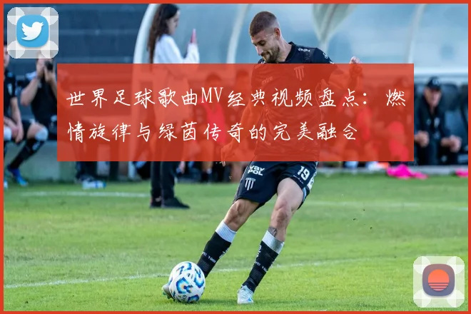 世界足球歌曲MV经典视频盘点：燃情旋律与绿茵传奇的完美融合