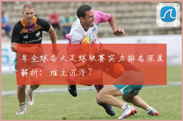 年全球各大足球联赛实力排名深度解析：谁主沉浮？