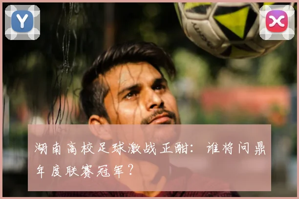 湖南高校足球激战正酣：谁将问鼎年度联赛冠军？