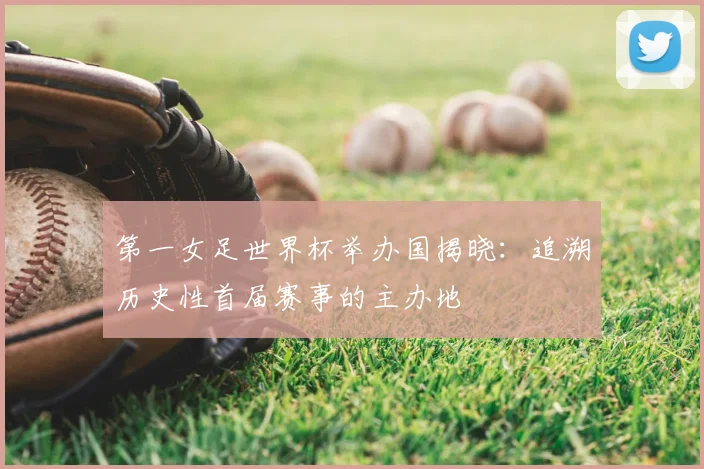 第一女足世界杯举办国揭晓：追溯历史性首届赛事的主办地