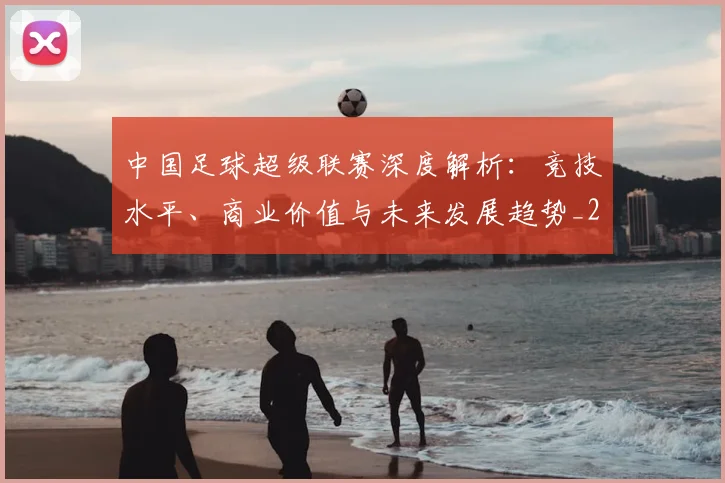 中国足球超级联赛深度解析：竞技水平、商业价值与未来发展趋势_20260610190318