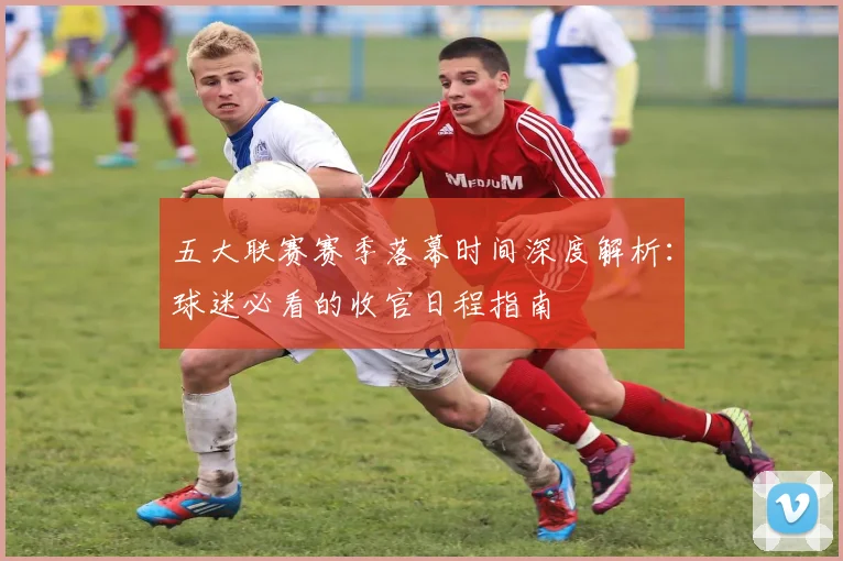 五大联赛赛季落幕时间深度解析:球迷必看的收官日程指南