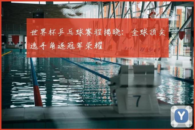 世界杯乒乓球赛程揭晓：全球顶尖选手角逐冠军荣耀