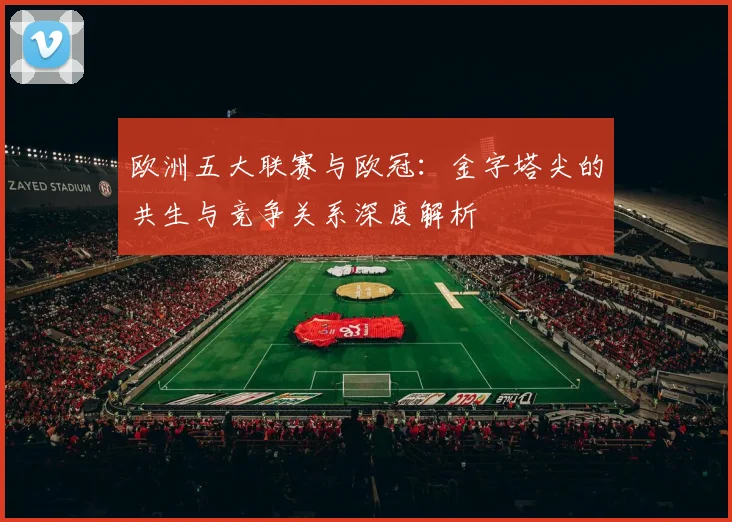 欧洲五大联赛与欧冠：金字塔尖的共生与竞争关系深度解析