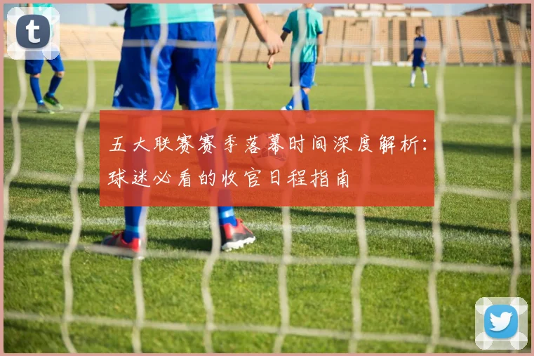 五大联赛赛季落幕时间深度解析：球迷必看的收官日程指南