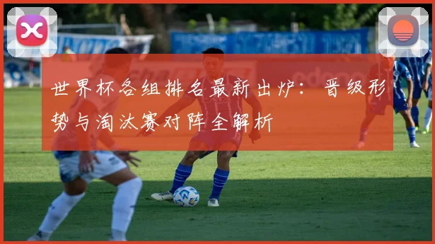 世界杯各组排名最新出炉：晋级形势与淘汰赛对阵全解析